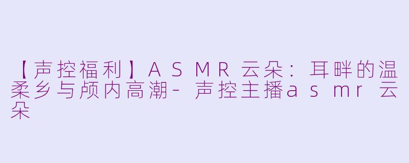 【声控福利】ASMR云朵：耳畔的温柔乡与颅内高潮