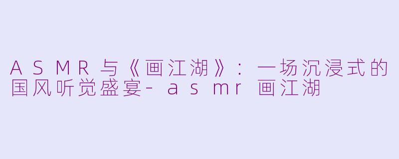 ASMR与《画江湖》：一场沉浸式的国风听觉盛宴-asmr画江湖