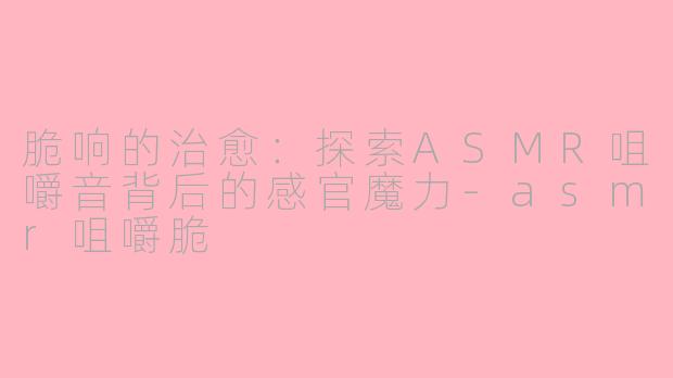 脆响的治愈：探索ASMR咀嚼音背后的感官魔力-asmr咀嚼脆