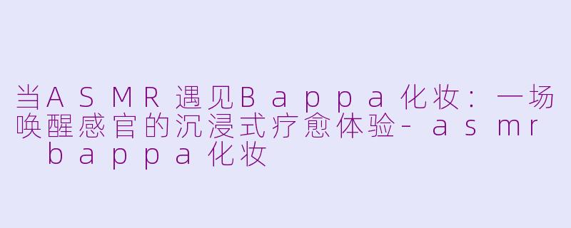 当ASMR遇见Bappa化妆：一场唤醒感官的沉浸式疗愈体验-asmr bappa化妆