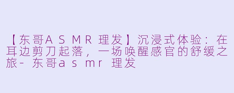 【东哥ASMR理发】沉浸式体验：在耳边剪刀起落，一场唤醒感官的舒缓之旅