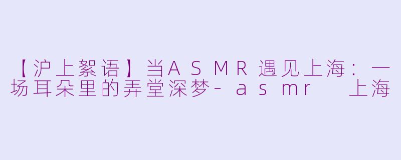 【沪上絮语】当ASMR遇见上海：一场耳朵里的弄堂深梦-asmr 上海