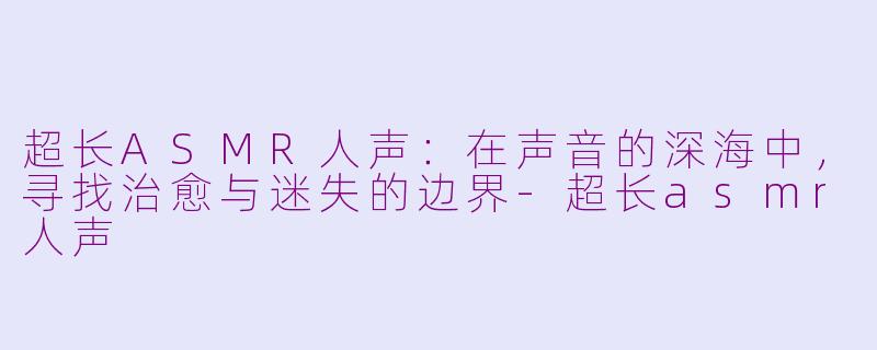 超长ASMR人声:在声音的深海中,寻找治愈与迷失的边界-超长asmr人声