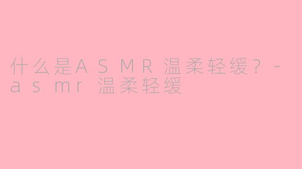 什么是ASMR温柔轻缓？-asmr温柔轻缓