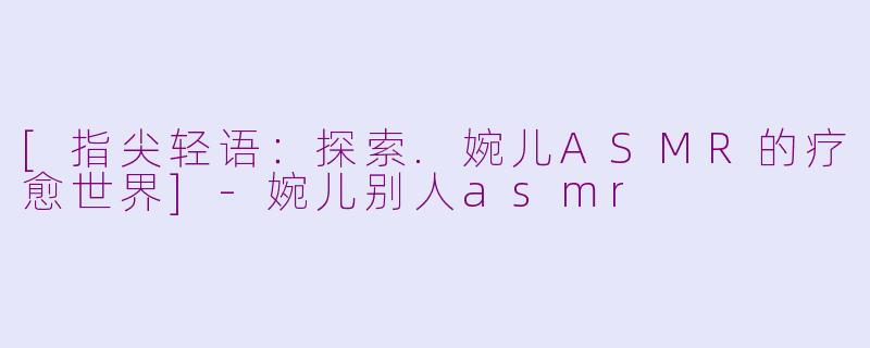 [指尖轻语：探索.婉儿ASMR的疗愈世界]-婉儿别人asmr