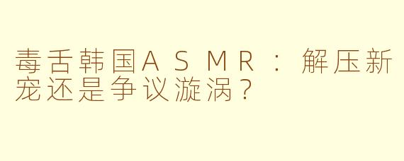 毒舌韩国ASMR：解压新宠还是争议漩涡？