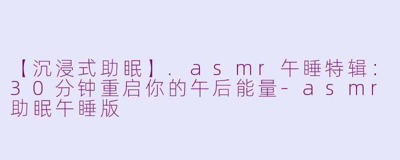 【沉浸式助眠】.asmr午睡特辑:30分钟重启你的午后能量-asmr助眠午睡版