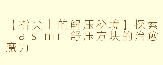 【指尖上的解压秘境】探索.asmr舒压方块的治愈魔力