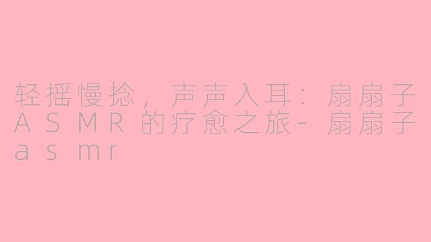 轻摇慢捻，声声入耳：扇扇子ASMR的疗愈之旅-扇扇子asmr