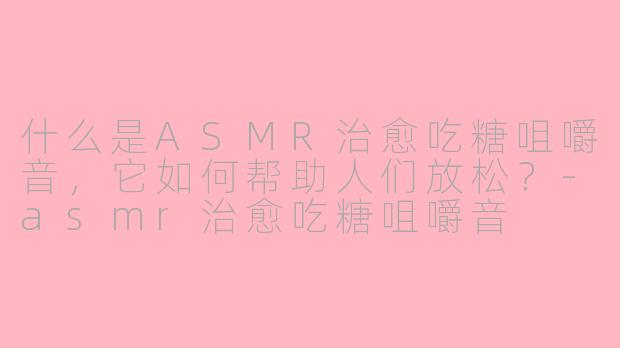 什么是ASMR治愈吃糖咀嚼音，它如何帮助人们放松？