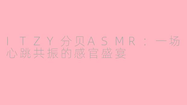 ITZY分贝ASMR：一场心跳共振的感官盛宴