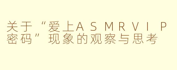 关于“爱上ASMRVIP密码”现象的观察与思考