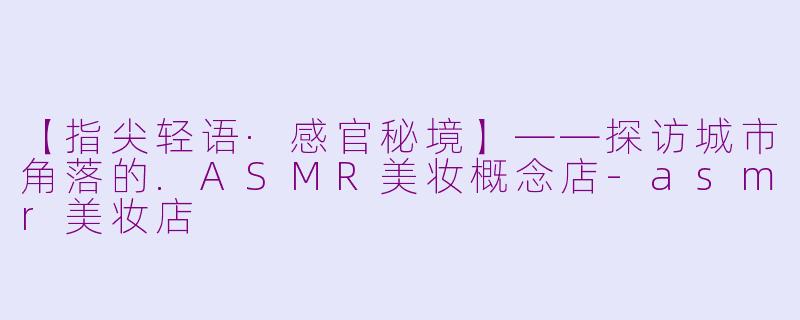 【指尖轻语·感官秘境】——探访城市角落的.ASMR美妆概念店-asmr美妆店