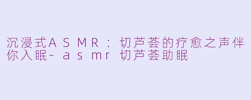 沉浸式ASMR：切芦荟的疗愈之声伴你入眠-asmr切芦荟助眠
