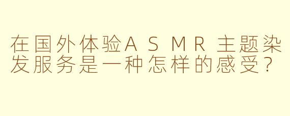 在国外体验ASMR主题染发服务是一种怎样的感受？