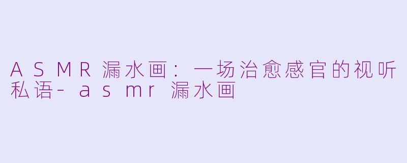 ASMR漏水画：一场治愈感官的视听私语-asmr漏水画