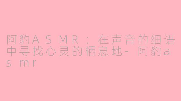 阿豹ASMR：在声音的细语中寻找心灵的栖息地-阿豹asmr