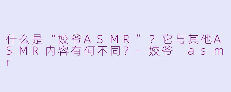 什么是“姣爷ASMR”?它与其他ASMR内容有何不同?-姣爷 asmr
