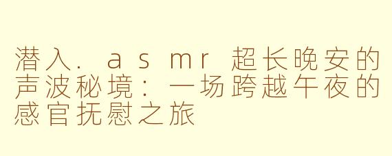 潜入.asmr超长晚安的声波秘境：一场跨越午夜的感官抚慰之旅
