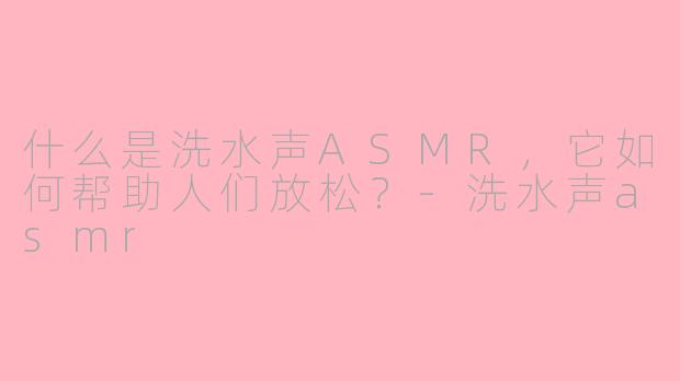 什么是洗水声ASMR，它如何帮助人们放松？-洗水声asmr