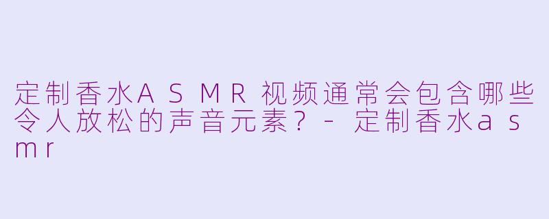 定制香水ASMR视频通常会包含哪些令人放松的声音元素？-定制香水asmr