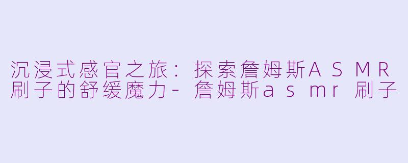 沉浸式感官之旅：探索詹姆斯ASMR刷子的舒缓魔力-詹姆斯asmr刷子