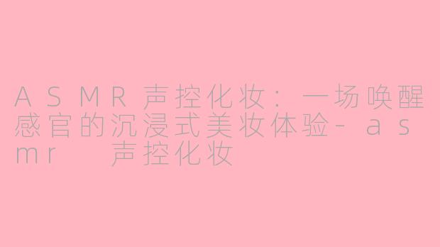 ASMR声控化妆：一场唤醒感官的沉浸式美妆体验-asmr 声控化妆
