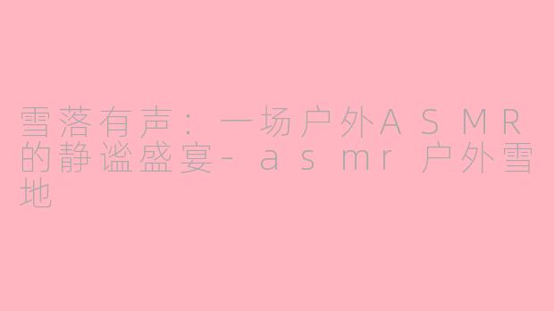 雪落有声:一场户外ASMR的静谧盛宴-asmr户外雪地