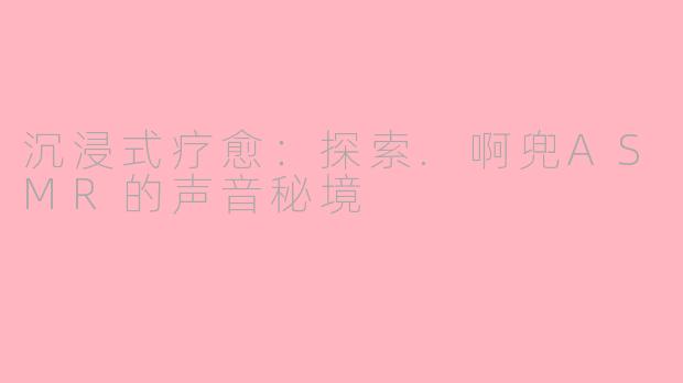沉浸式疗愈：探索.啊兜ASMR的声音秘境