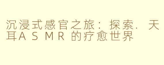 沉浸式感官之旅：探索.天耳ASMR的疗愈世界