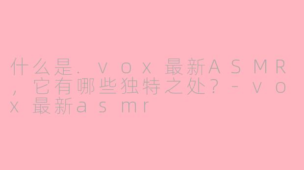 什么是.vox最新ASMR，它有哪些独特之处？-vox最新asmr