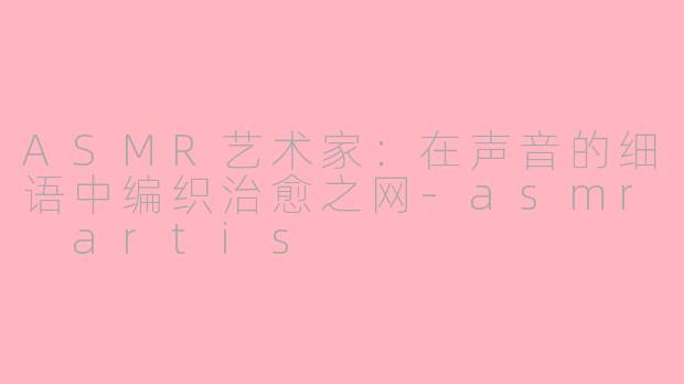 ASMR艺术家：在声音的细语中编织治愈之网-asmr artis