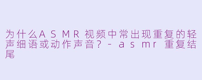 为什么ASMR视频中常出现重复的轻声细语或动作声音？-asmr重复结尾
