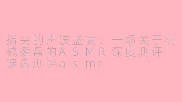 指尖的声波盛宴：一场关于机械键盘的ASMR深度测评-键盘测评asmr