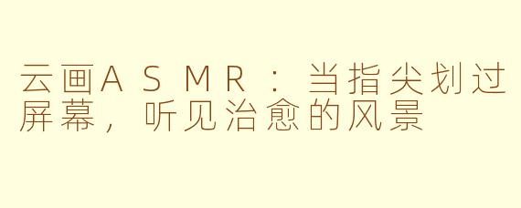 云画ASMR：当指尖划过屏幕，听见治愈的风景