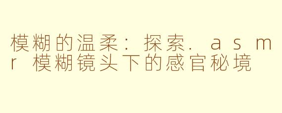 模糊的温柔:探索.asmr模糊镜头下的感官秘境