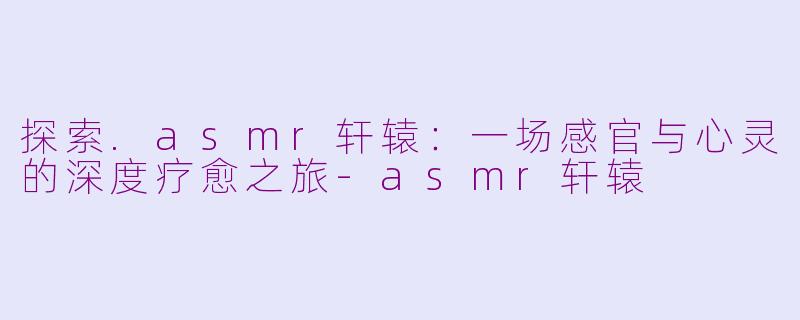 探索.asmr轩辕：一场感官与心灵的深度疗愈之旅-asmr轩辕