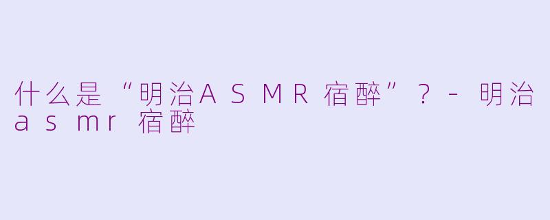 什么是“明治ASMR宿醉”？