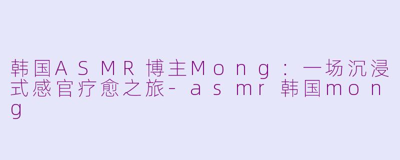 韩国ASMR博主Mong：一场沉浸式感官疗愈之旅-asmr韩国mong