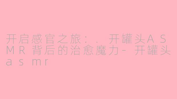 开启感官之旅：.开罐头ASMR背后的治愈魔力-开罐头asmr