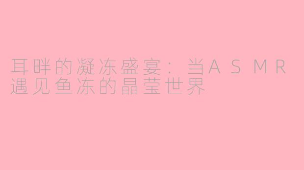 耳畔的凝冻盛宴：当ASMR遇见鱼冻的晶莹世界