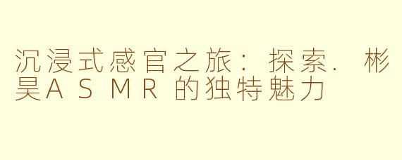 沉浸式感官之旅：探索.彬昊ASMR的独特魅力