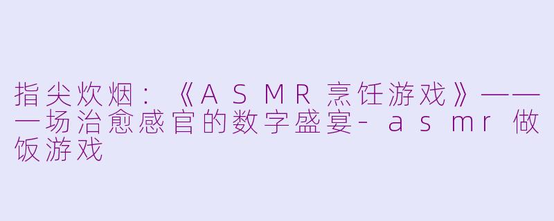 指尖炊烟：《ASMR烹饪游戏》——一场治愈感官的数字盛宴-asmr做饭游戏