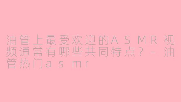 油管上最受欢迎的ASMR视频通常有哪些共同特点？