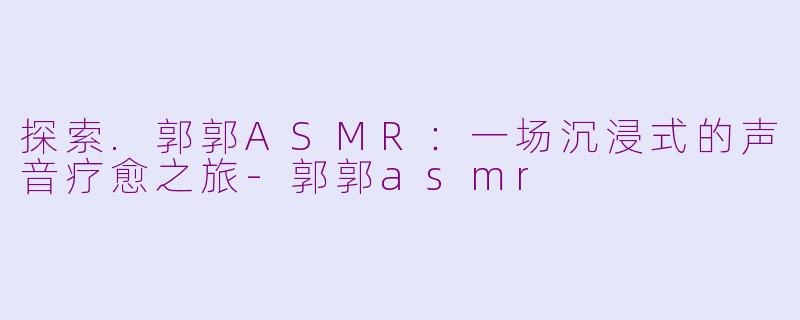 探索.郭郭ASMR：一场沉浸式的声音疗愈之旅-郭郭asmr