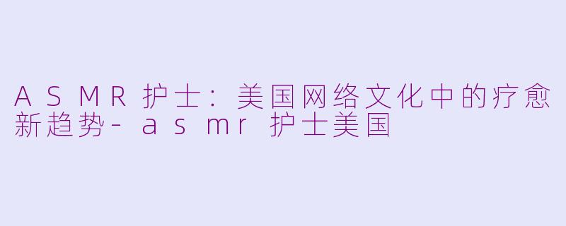 ASMR护士：美国网络文化中的疗愈新趋势-asmr护士美国