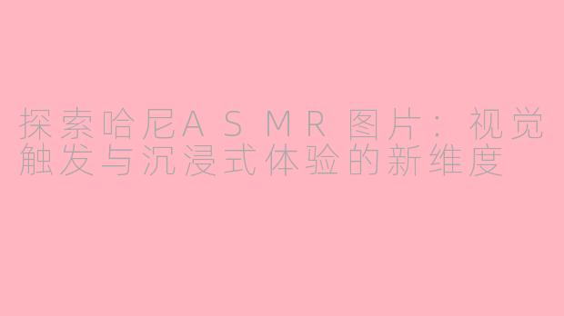 探索哈尼ASMR图片：视觉触发与沉浸式体验的新维度