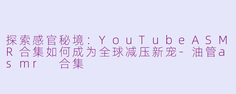 探索感官秘境：YouTubeASMR合集如何成为全球减压新宠-油管asmr 合集