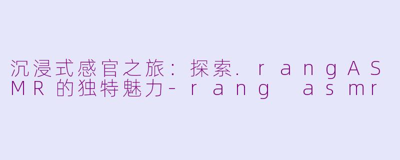 沉浸式感官之旅：探索.rangASMR的独特魅力-rang asmr