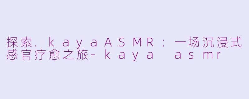 探索.kayaASMR：一场沉浸式感官疗愈之旅